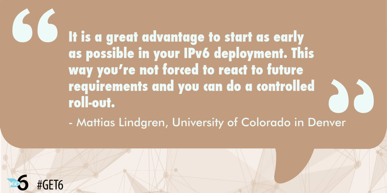 “It is a great advantage to start as early as possible in your IPv6 deployment.  This way you’re not forced to react to future requirements and you can do a controlled roll-out.”